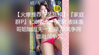 【火爆推荐淫荡乱操】『家庭群P』和谐乱伦一家亲 表妹表哥姐姐姐夫一起操 群凤争屌 雄壮屌争穴