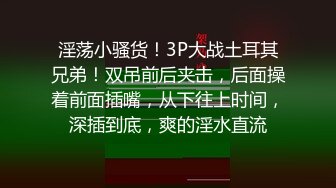 淫荡小骚货！3P大战土耳其兄弟！双吊前后夹击，后面操着前面插嘴，从下往上时间，深插到底，爽的淫水直流