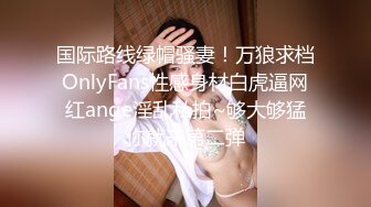 国际路线绿帽骚妻！万狼求档OnlyFans性感身材白虎逼网红ange淫乱私拍~够大够猛你就来第二弹