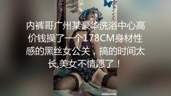 内裤哥广州某豪华洗浴中心高价钱操了一个178CM身材性感的黑丝女公关，搞的时间太长,美女不情愿了！