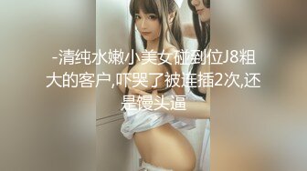 -清纯水嫩小美女碰到位J8粗大的客户,吓哭了被连插2次,还是馒头逼