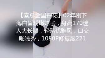 【秦总全国探花】02年刚下海白皙粉嫩妹子，身高170迷人大长腿，轻熟优雅风，口交啪啪秀，1080P修复版221