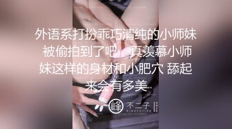 外语系打扮乖巧清纯的小师妹 被偷拍到了吧，真羡慕小师妹这样的身材和小肥穴 舔起来会有多美