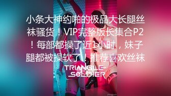 小条大神约啪的极品大长腿丝袜骚货！VIP完整版长集合P2！每部都操了近1小时，妹子腿都被操软了！推荐喜欢丝袜美腿