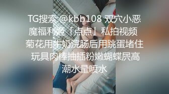 TG搜索:@kbb108 双穴小恶魔福利姬「点点」私拍视频 菊花用牛奶浣肠后用跳蛋堵住 玩具肉棒抽插粉嫩蝴蝶屄高潮水量喷水