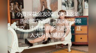 小夏探花金发00后嫩妹返场，舌吻揉穴调情，镜头前深喉口交，中指扣弄多毛肥穴，正入大力抽插猛操