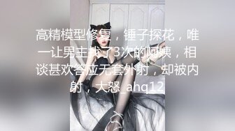 高精模型修复，锤子探花，唯一让男主找了3次的阿姨，相谈甚欢答应无套外射，却被内射，大怒_ahq12