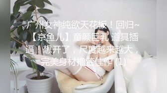 广州女神纯欲天花板！回归~【京鱼儿】童颜巨乳 道具插逼！想开了，尺度越来越大，完美身材撸管佳作 (1)