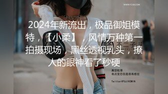 2024年新流出，极品御姐模特，【小柔】，风情万种第一拍摄现场，黑丝透视乳头，撩人的眼神看了秒硬