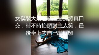 女僕裝大奶小騷逼露臉認真口交，時不時抬頭對主人笑，最後坐上去自己動好騷