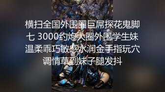 横扫全国外围圈巨屌探花鬼脚七 3000约炮大圈外围学生妹温柔乖巧敏感水润金手指玩穴调情草到妹子腿发抖