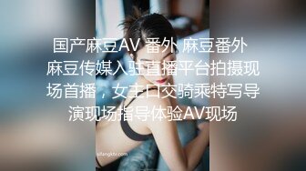 国产麻豆AV 番外 麻豆番外 麻豆传媒入驻直播平台拍摄现场首播，女主口交骑乘特写导演现场指导体验AV现场