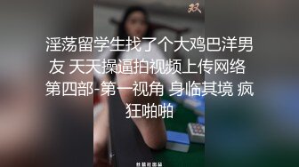 淫荡留学生找了个大鸡巴洋男友 天天操逼拍视频上传网络 第四部-第一视角 身临其境 疯狂啪啪