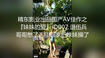 精东影业出品国产AV佳作之『妹妹的爱』JD007 退伍兵哥哥憋了三年回家把妹妹操了