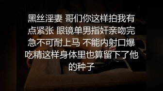 黑丝淫妻 哥们你这样拍我有点紧张 眼镜单男指奸亲吻完急不可耐上马 不能内射口爆吃精这样身体里也算留下了他的种子