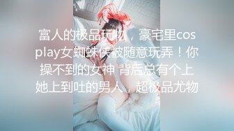 富人的极品玩物，豪宅里cosplay女蜘蛛侠被随意玩弄！你操不到的女神 背后总有个上她上到吐的男人，超极品尤物