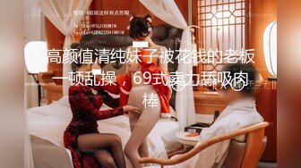 高颜值清纯妹子被花钱的老板一顿乱操，69式卖力舔吸肉棒