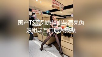 国产TS系列唐佳琪与漂亮伪娘姐妹互口后入狠操