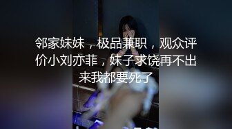 邻家妹妹，极品兼职，观众评价小刘亦菲，妹子求饶再不出来我都要死了