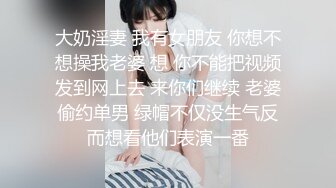 大奶淫妻 我有女朋友 你想不想操我老婆 想 你不能把视频发到网上去 来你们继续 老婆偷约单男 绿帽不仅没生气反而想看他们表演一番