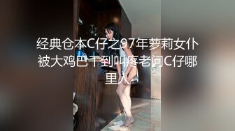 经典仓本C仔之97年萝莉女仆被大鸡巴干到叫疼老问C仔哪里人