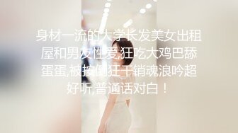 身材一流的大学长发美女出租屋和男友性爱,狂吃大鸡巴舔蛋蛋,被按倒狂干销魂浪吟超好听,普通话对白！