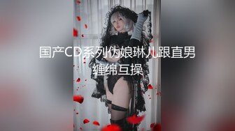 国产CD系列伪娘琳儿跟直男缠绵互操