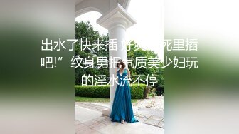 出水了快来插 好爽往死里插吧!”纹身男把气质美少妇玩的淫水流不停