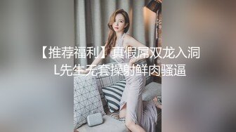 【推荐福利】真假屌双龙入洞 L先生无套操射鲜肉骚逼