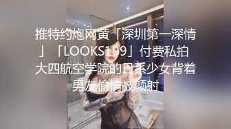 推特约炮网黄「深圳第一深情」「LOOKS199」付费私拍 大四航空学院的日系少女背着男友偷情被颜射