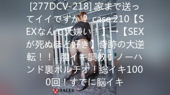 [277DCV-218] 家まで送ってイイですか？ case.210【SEXなんて大嫌い！】→【SEXが死ぬほど好き】奇跡の大逆転！！⇒腹イキ調教！ノーハンド裏ポルチオ！総イキ1000回！すでに脳イキ