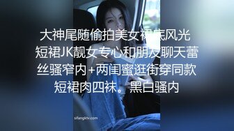 大神尾随偷拍美女裙底风光 短裙JK靓女专心和朋友聊天蕾丝骚窄内+两闺蜜逛街穿同款短裙肉四袜。黑白骚内