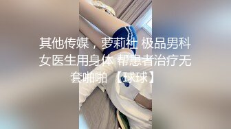 其他传媒，萝莉社 极品男科女医生用身体 帮患者治疗无套啪啪 【球球】