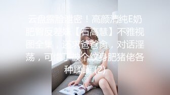 云盘露脸泄密！高颜清纯E奶肥臀反差妹【石高慧】不雅视图全集，还求爸爸肏，对话淫荡，可惜了被个纹身肥猪佬各种蹂躏 (2)