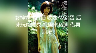 女神裸体直播 收费AV跳蛋 后来玩啪啪秀 找闺蜜私聊 借男朋友!