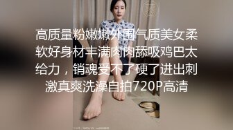 高质量粉嫩嫩外围气质美女柔软好身材丰满肉肉舔吸鸡巴太给力，销魂受不了硬了进出刺激真爽洗澡自拍720P高清