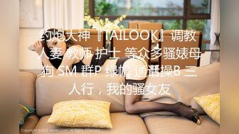 约炮大神『TAILOOK』调教 人妻 教师 护士 等众多骚婊母狗 SM 群P 绿帽 通话操B 三人行，我的骚女友