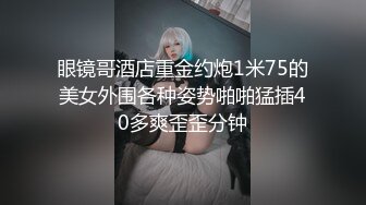 眼镜哥酒店重金约炮1米75的美女外围各种姿势啪啪猛插40多爽歪歪分钟