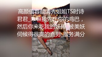 高颜值容颜清秀姐姐TS时诗君君_来嘛我先吃你的鸡巴，然后你来吃我的妖棒_被美妖伺候得很爽的直男_服务满分！