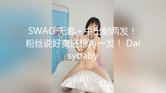 SWAG 无套＋中出射两发！粉丝说好爽还想再一发！ Daisybaby