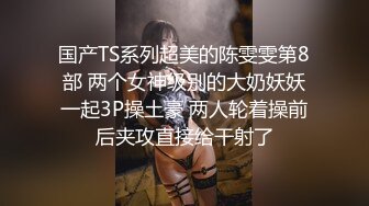 国产TS系列超美的陈雯雯第8部 两个女神级别的大奶妖妖一起3P操土豪 两人轮着操前后夹攻直接给干射了