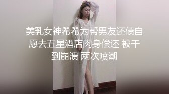 美乳女神希希为帮男友还债自愿去五星酒店肉身偿还 被干到崩溃 两次喷潮