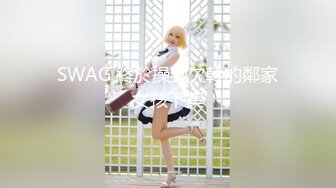 SWAG 終於操到欠幹的鄰家女孩下集