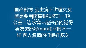 国产剧情-公主病不讲理女友就是要用肉棒狠狠修理一顿 公主一边求饶一边兴奋的觉得男友突然好man和平时不一样 两人激情的打炮好多次