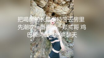 把喝醉的长腿模特带去房里 先潮吹一番再吃一颗威哥 鸡巴瞬间让模特爽翻天