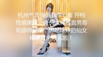 杭州气质御姐Ts李七喜 开档性感黑丝，弯长大屌被直男哥哥舔得好酥，想吃妹妹的仙女棒快过来报名啦！