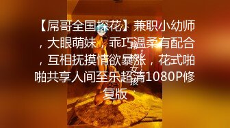 【屌哥全国探花】兼职小幼师，大眼萌妹，乖巧温柔有配合，互相抚摸情欲暴涨，花式啪啪共享人间至乐超清1080P修复版