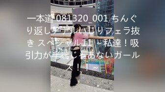 一本道 081320_001 ちんぐり返しアナルいじりフェラ抜き スペシャル11 ～私達！吸引力が半端じゃあないガールズ！！～