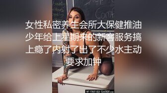 女性私密养生会所大保健推油少年给上星期来的新客服务搞上瘾了内射了出了不少水主动要求加钟