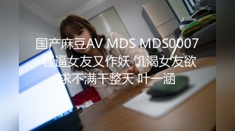 国产麻豆AV MDS MDS0007 骚逼女友又作妖 饥渴女友欲求不满干整天 叶一涵